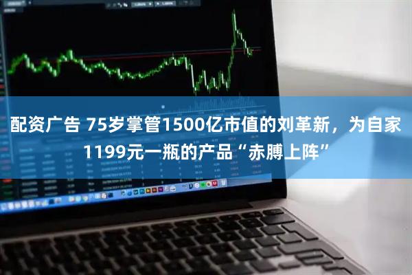 配资广告 75岁掌管1500亿市值的刘革新，为自家1199元一瓶的产品“赤膊上阵”