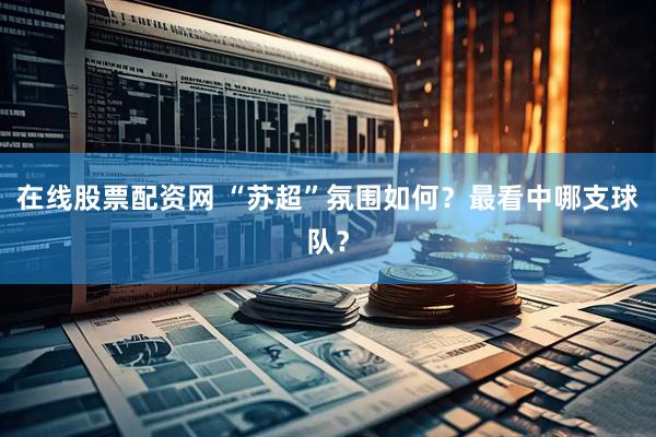在线股票配资网 “苏超”氛围如何?最看中哪支球队?