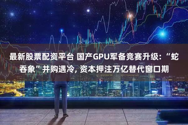 最新股票配资平台 国产GPU军备竞赛升级: “蛇吞象”并购遇冷, 资本押注万亿替代窗口期