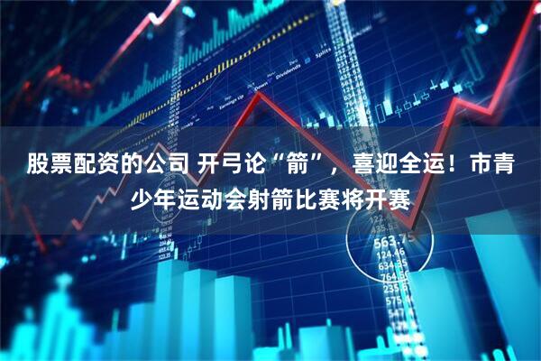 股票配资的公司 开弓论“箭”，喜迎全运！市青少年运动会射箭比赛将开赛