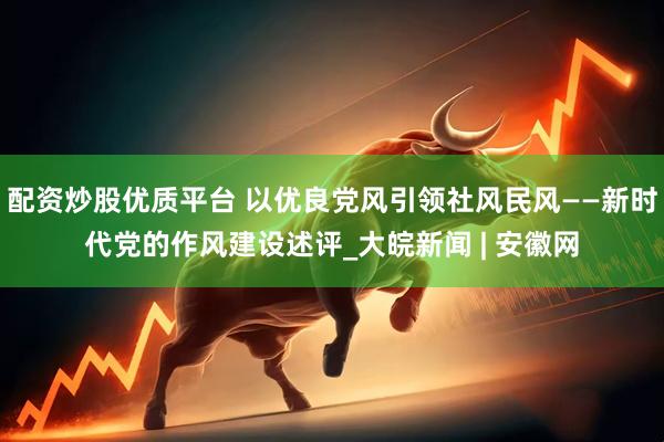 配资炒股优质平台 以优良党风引领社风民风——新时代党的作风建设述评_大皖新闻 | 安徽网