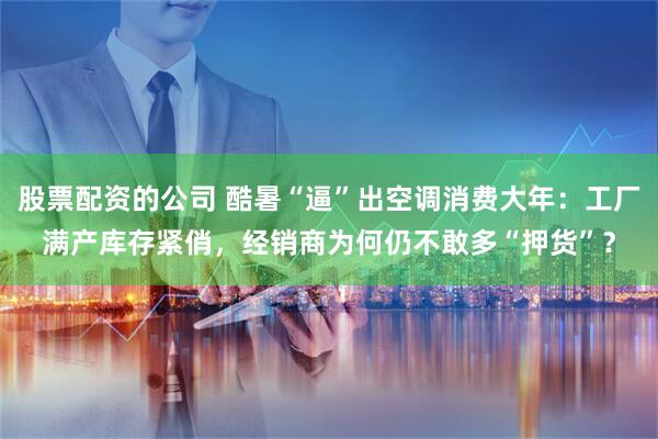 股票配资的公司 酷暑“逼”出空调消费大年：工厂满产库存紧俏，经销商为何仍不敢多“押货”？