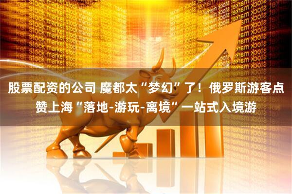 股票配资的公司 魔都太“梦幻”了！俄罗斯游客点赞上海“落地-游玩-离境”一站式入境游
