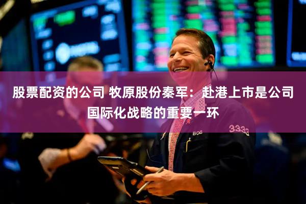股票配资的公司 牧原股份秦军：赴港上市是公司国际化战略的重要一环