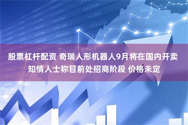股票杠杆配资 奇瑞人形机器人9月将在国内开卖 知情人士称目前处招商阶段 价格未定
