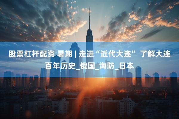 股票杠杆配资 暑期 | 走进“近代大连” 了解大连百年历史_俄国_海防_日本