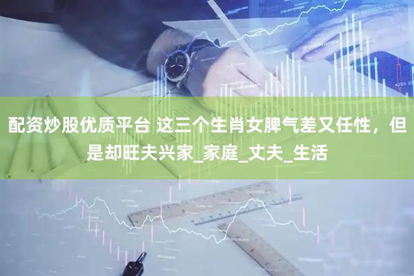 配资炒股优质平台 这三个生肖女脾气差又任性，但是却旺夫兴家_家庭_丈夫_生活