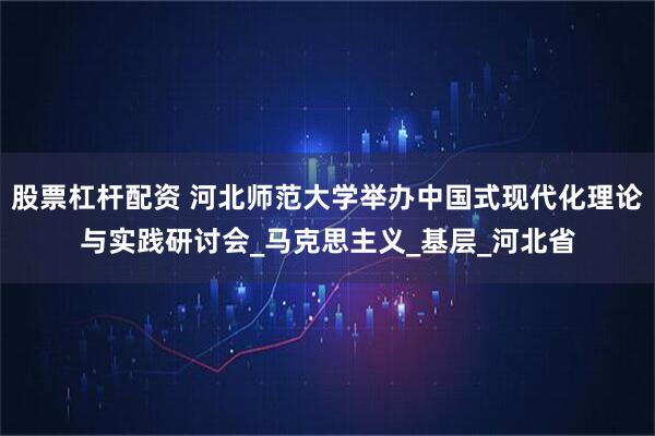 股票杠杆配资 河北师范大学举办中国式现代化理论与实践研讨会_马克思主义_基层_河北省