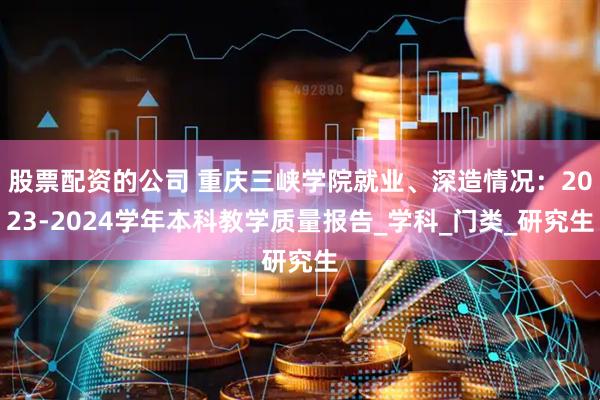 股票配资的公司 重庆三峡学院就业、深造情况：2023-2024学年本科教学质量报告_学科_门类_研究生