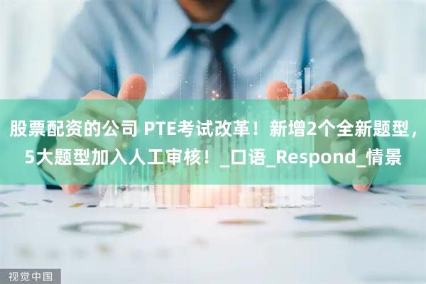 股票配资的公司 PTE考试改革！新增2个全新题型，5大题型加入人工审核！_口语_Respond_情景
