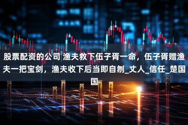 股票配资的公司 渔夫救下伍子胥一命，伍子胥赠渔夫一把宝剑，渔夫收下后当即自刎_丈人_信任_楚国