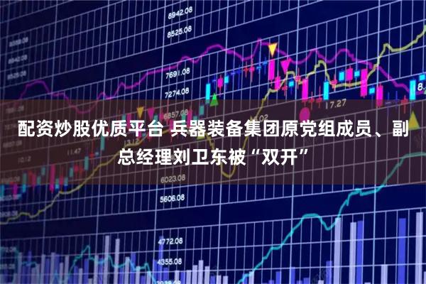 配资炒股优质平台 兵器装备集团原党组成员、副总经理刘卫东被“双开”