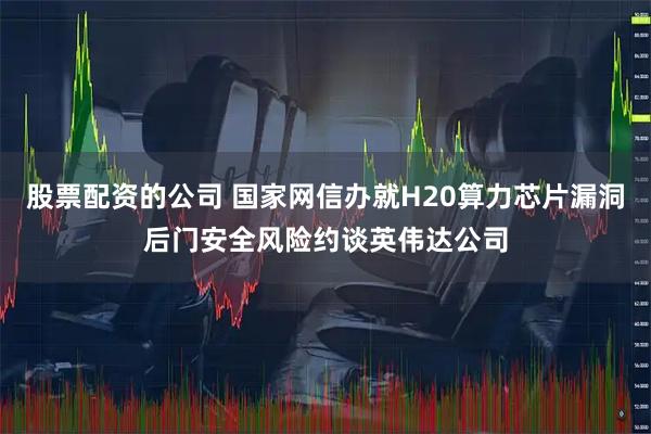 股票配资的公司 国家网信办就H20算力芯片漏洞后门安全风险约谈英伟达公司