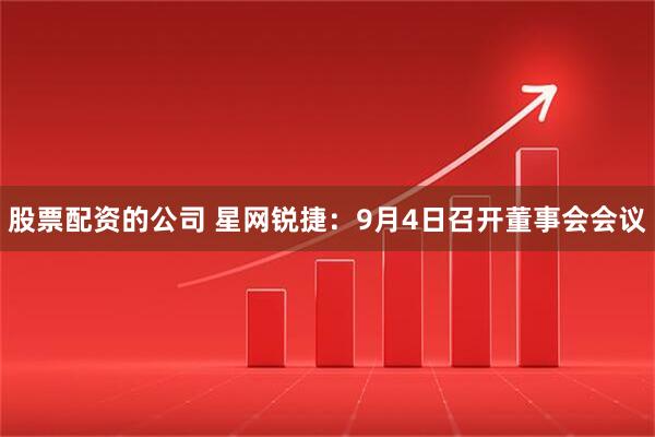 股票配资的公司 星网锐捷：9月4日召开董事会会议