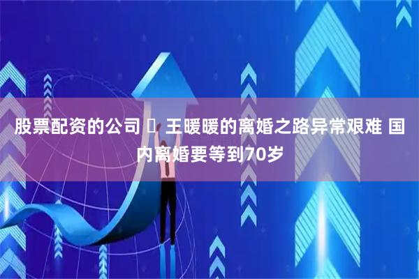 股票配资的公司 ​王暖暖的离婚之路异常艰难 国内离婚要等到70岁
