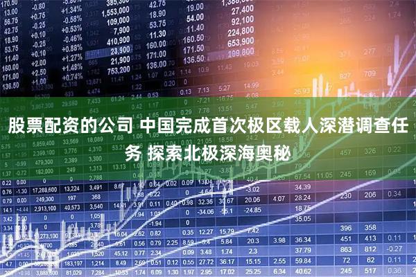 股票配资的公司 中国完成首次极区载人深潜调查任务 探索北极深海奥秘