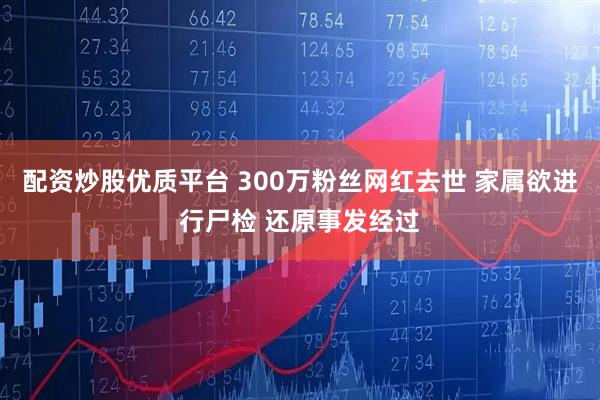 配资炒股优质平台 300万粉丝网红去世 家属欲进行尸检 还原事发经过