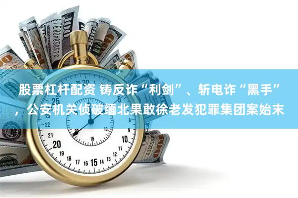 股票杠杆配资 铸反诈“利剑”、斩电诈“黑手”，公安机关侦破缅北果敢徐老发犯罪集团案始末