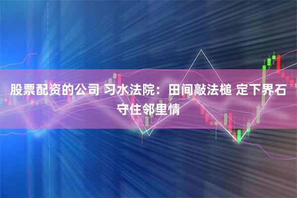 股票配资的公司 习水法院：田间敲法槌 定下界石守住邻里情