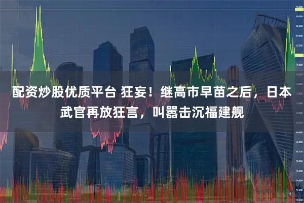 配资炒股优质平台 狂妄！继高市早苗之后，日本武官再放狂言，叫嚣击沉福建舰