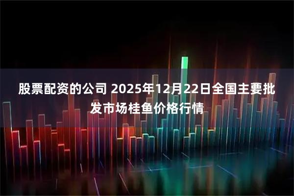 股票配资的公司 2025年12月22日全国主要批发市场桂鱼价格行情