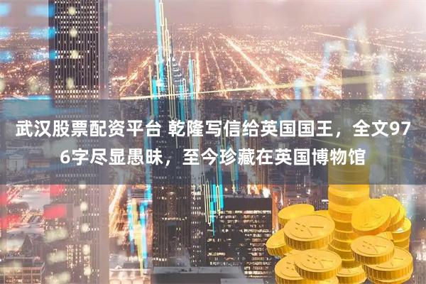 武汉股票配资平台 乾隆写信给英国国王，全文976字尽显愚昧，至今珍藏在英国博物馆