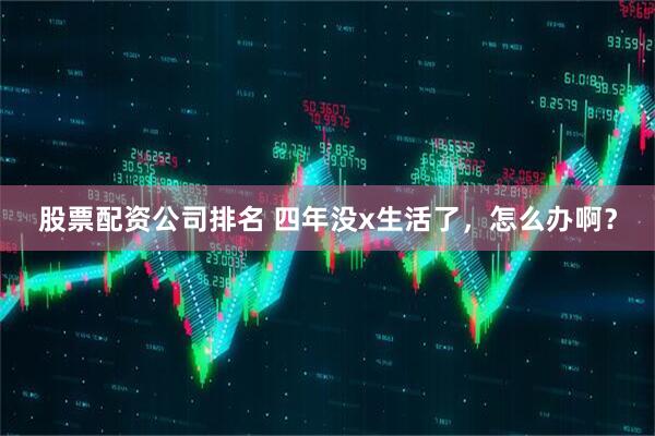 股票配资公司排名 四年没x生活了,怎么办啊?