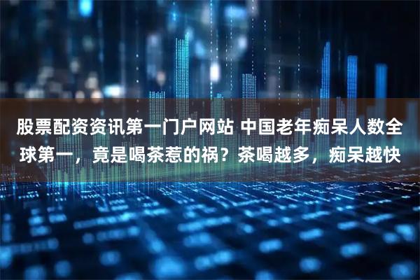 股票配资资讯第一门户网站 中国老年痴呆人数全球第一，竟是喝茶惹的祸？茶喝越多，痴呆越快