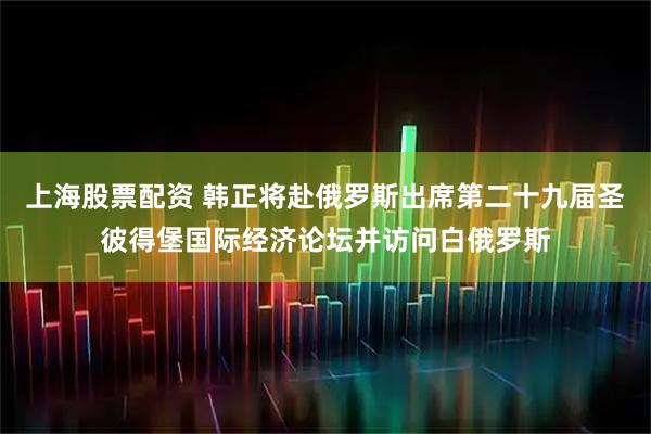 上海股票配资 韩正将赴俄罗斯出席第二十九届圣彼得堡国际经济论坛并访问白俄罗斯